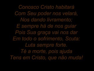Conosco Cristo habitará
Com Seu poder nos velará,
Nos dando livramento;
E sempre há de nos guiar
Pois Sua graça vai nos dar
Em todo o sofrimento, Scuta:
Luta sempre forte.
Té a morte, pois ajuda
Tens em Cristo, que não muda!
 