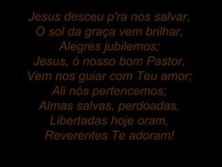 Jesus desceu p'ra nos salvar,
O sol da graça vem brilhar,
Alegres jubilemos;
Jesus, ó nosso bom Pastor,
Vem nos guiar com Teu amor;
Ali nós pertencemos;
Almas salvas, perdoadas,
Libertadas hoje oram,
Reverentes Te adoram!
 