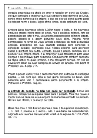 9|   Apostila –Gênesis

coração encontrava-se cheio de amor e regozijo em servir ao Criador,
até que começou a imaginar que sua sabedoria não derivava de Deus,
sendo antes inerente a ele próprio, e que ele era tão digno quanto Deus
de receber honra e poder. Signs of the Times, 18 de setembro de 1893.


Embora Deus houvesse criado Lúcifer nobre e belo, e lhe houvesse
atribuído grande honra entre os anjos, não o colocara, todavia, fora da
possibilidade de fazer o mal. Se Satanás decidisse pelo caminho errado,
poderia escolhê-lo e assim perverter seus dons. Poderia haver
permanecido no favor de Deus, amado e honrado por toda a multidão
angélica, presidindo em sua exaltada posição com generoso e
abnegado cuidado, exercendo seus nobres poderes para abençoar
outros e glorificar seu Autor. Contudo, pouco a pouco, começou ele a
procurar sua própria honra, e a empregar suas faculdades para atrair
atenção e obter louvor para si mesmo. Gradualmente também conduziu
os anjos, sobre os quais presidia, a lhe prestarem serviço, em vez de
devotarem todas as suas energias ao serviço do Criador. The Spirit of
Prophecy, vol. 4, pág. 317.


Pouco a pouco Lúcifer veio a condescender com o desejo de exaltação
própria. ... Se bem que toda a sua glória proviesse de Deus, este
poderoso anjo veio a considerá-la como pertencente a si próprio.
Patriarcas e Profetas, pág. 35.


A entrada do pecado no Céu não pode ser explicada. Fosse isto
possível, arranjar-se-ia alguma razão para o pecado. Mas não houve a
menor escusa para ele, e sua origem permanecerá cercada de mistério.
Review and Herald, 9 de março de 1886.


Deus não criou o mal. Ele fez apenas o bem, à Sua própria semelhança.
... O mal, o pecado e a morte... são o resultado da desobediência,
originada em Satanás. Review and Herald, 4 de agosto de 1910. (VSA,
30 / 31)
 