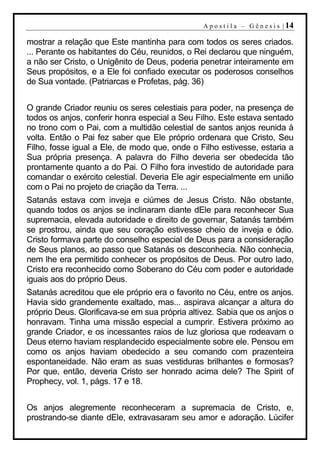 A p o s t i l a – G ê n e s i s | 14

mostrar a relação que Este mantinha para com todos os seres criados.
... Perante os habitantes do Céu, reunidos, o Rei declarou que ninguém,
a não ser Cristo, o Unigênito de Deus, poderia penetrar inteiramente em
Seus propósitos, e a Ele foi confiado executar os poderosos conselhos
de Sua vontade. (Patriarcas e Profetas, pág. 36)


O grande Criador reuniu os seres celestiais para poder, na presença de
todos os anjos, conferir honra especial a Seu Filho. Este estava sentado
no trono com o Pai, com a multidão celestial de santos anjos reunida à
volta. Então o Pai fez saber que Ele próprio ordenara que Cristo, Seu
Filho, fosse igual a Ele, de modo que, onde o Filho estivesse, estaria a
Sua própria presença. A palavra do Filho deveria ser obedecida tão
prontamente quanto a do Pai. O Filho fora investido de autoridade para
comandar o exército celestial. Deveria Ele agir especialmente em união
com o Pai no projeto de criação da Terra. ...
Satanás estava com inveja e ciúmes de Jesus Cristo. Não obstante,
quando todos os anjos se inclinaram diante dEle para reconhecer Sua
supremacia, elevada autoridade e direito de governar, Satanás também
se prostrou, ainda que seu coração estivesse cheio de inveja e ódio.
Cristo formava parte do conselho especial de Deus para a consideração
de Seus planos, ao passo que Satanás os desconhecia. Não conhecia,
nem lhe era permitido conhecer os propósitos de Deus. Por outro lado,
Cristo era reconhecido como Soberano do Céu com poder e autoridade
iguais aos do próprio Deus.
Satanás acreditou que ele próprio era o favorito no Céu, entre os anjos.
Havia sido grandemente exaltado, mas... aspirava alcançar a altura do
próprio Deus. Glorificava-se em sua própria altivez. Sabia que os anjos o
honravam. Tinha uma missão especial a cumprir. Estivera próximo ao
grande Criador, e os incessantes raios de luz gloriosa que rodeavam o
Deus eterno haviam resplandecido especialmente sobre ele. Pensou em
como os anjos haviam obedecido a seu comando com prazenteira
espontaneidade. Não eram as suas vestiduras brilhantes e formosas?
Por que, então, deveria Cristo ser honrado acima dele? The Spirit of
Prophecy, vol. 1, págs. 17 e 18.


Os anjos alegremente reconheceram a supremacia de Cristo, e,
prostrando-se diante dEle, extravasaram seu amor e adoração. Lúcifer
 