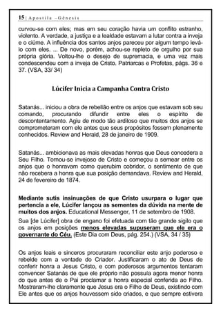 15 |   Apostila –Gênesis

curvou-se com eles; mas em seu coração havia um conflito estranho,
violento. A verdade, a justiça e a lealdade estavam a lutar contra a inveja
e o ciúme. A influência dos santos anjos pareceu por algum tempo levá-
lo com eles. ... De novo, porém, achou-se repleto de orgulho por sua
própria glória. Voltou-lhe o desejo de supremacia, e uma vez mais
condescendeu com a inveja de Cristo. Patriarcas e Profetas, págs. 36 e
37. (VSA, 33/ 34)


              Lúcifer Inicia a Campanha Contra Cristo

Satanás... iniciou a obra de rebelião entre os anjos que estavam sob seu
comando, procurando difundir entre eles o espírito de
descontentamento. Agiu de modo tão ardiloso que muitos dos anjos se
comprometeram com ele antes que seus propósitos fossem plenamente
conhecidos. Review and Herald, 28 de janeiro de 1909.


Satanás... ambicionava as mais elevadas honras que Deus concedera a
Seu Filho. Tornou-se invejoso de Cristo e começou a semear entre os
anjos que o honravam como querubim cobridor, o sentimento de que
não recebera a honra que sua posição demandava. Review and Herald,
24 de fevereiro de 1874.


Mediante sutis insinuações de que Cristo usurpara o lugar que
pertencia a ele, Lúcifer lançou as sementes da dúvida na mente de
muitos dos anjos. Educational Messenger, 11 de setembro de 1908.
Sua [de Lúcifer] obra de engano foi efetuada com tão grande sigilo que
os anjos em posições menos elevadas supuseram que ele era o
governante do Céu. (Este Dia com Deus, pág. 254.) (VSA, 34 / 35)


Os anjos leais e sinceros procuraram reconciliar este anjo poderoso e
rebelde com a vontade do Criador. Justificaram o ato de Deus de
conferir honra a Jesus Cristo, e com poderosos argumentos tentaram
convencer Satanás de que ele próprio não possuía agora menor honra
do que antes de o Pai proclamar a honra especial conferida ao Filho.
Mostraram-lhe claramente que Jesus era o Filho de Deus, existindo com
Ele antes que os anjos houvessem sido criados, e que sempre estivera
 