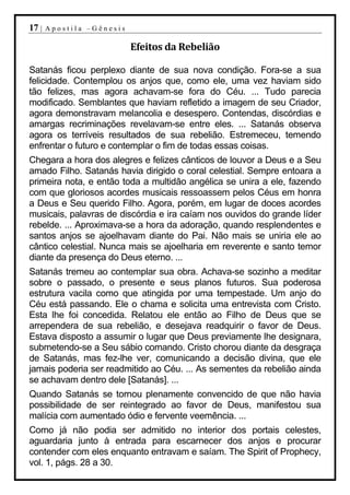 17 |   Apostila –Gênesis

                           Efeitos da Rebelião

Satanás ficou perplexo diante de sua nova condição. Fora-se a sua
felicidade. Contemplou os anjos que, como ele, uma vez haviam sido
tão felizes, mas agora achavam-se fora do Céu. ... Tudo parecia
modificado. Semblantes que haviam refletido a imagem de seu Criador,
agora demonstravam melancolia e desespero. Contendas, discórdias e
amargas recriminações revelavam-se entre eles. ... Satanás observa
agora os terríveis resultados de sua rebelião. Estremeceu, temendo
enfrentar o futuro e contemplar o fim de todas essas coisas.
Chegara a hora dos alegres e felizes cânticos de louvor a Deus e a Seu
amado Filho. Satanás havia dirigido o coral celestial. Sempre entoara a
primeira nota, e então toda a multidão angélica se unira a ele, fazendo
com que gloriosos acordes musicais ressoassem pelos Céus em honra
a Deus e Seu querido Filho. Agora, porém, em lugar de doces acordes
musicais, palavras de discórdia e ira caíam nos ouvidos do grande líder
rebelde. ... Aproximava-se a hora da adoração, quando resplendentes e
santos anjos se ajoelhavam diante do Pai. Não mais se uniria ele ao
cântico celestial. Nunca mais se ajoelharia em reverente e santo temor
diante da presença do Deus eterno. ...
Satanás tremeu ao contemplar sua obra. Achava-se sozinho a meditar
sobre o passado, o presente e seus planos futuros. Sua poderosa
estrutura vacila como que atingida por uma tempestade. Um anjo do
Céu está passando. Ele o chama e solicita uma entrevista com Cristo.
Esta lhe foi concedida. Relatou ele então ao Filho de Deus que se
arrependera de sua rebelião, e desejava readquirir o favor de Deus.
Estava disposto a assumir o lugar que Deus previamente lhe designara,
submetendo-se a Seu sábio comando. Cristo chorou diante da desgraça
de Satanás, mas fez-lhe ver, comunicando a decisão divina, que ele
jamais poderia ser readmitido ao Céu. ... As sementes da rebelião ainda
se achavam dentro dele [Satanás]. ...
Quando Satanás se tornou plenamente convencido de que não havia
possibilidade de ser reintegrado ao favor de Deus, manifestou sua
malícia com aumentado ódio e fervente veemência. ...
Como já não podia ser admitido no interior dos portais celestes,
aguardaria junto à entrada para escarnecer dos anjos e procurar
contender com eles enquanto entravam e saíam. The Spirit of Prophecy,
vol. 1, págs. 28 a 30.
 
