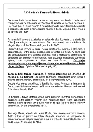 A p o s t i l a – G ê n e s i s | 18

              A Criação da Terra e da Humanidade

Os anjos leais lamentaram a sorte daqueles que haviam sido seus
companheiros de felicidade e bênçãos. Sua falta foi sentida no Céu. O
Pai consultou a Jesus quanto à possibilidade de executar imediatamente
o propósito de fazer o homem para habitar a Terra. Signs of the Times, 9
de janeiro de 1879.


As mais brilhantes e exaltadas estrelas da alva louvaram... a glória [de
Cristo] na criação, e anunciaram Seu nascimento com cânticos de
alegria. Signs of the Times, 4 de janeiro de 1883.
Quando Deus formou a Terra, havia montanhas, colinas e planícies, e
serpenteando entre estas existiam rios e fontes de água. A Terra não
era constituída de uma extensa planície, mas a monotonia do cenário foi
quebrada por outeiros e montanhas, não elevadas e ásperas como são
agora, mas regulares e belas em sua forma. ... Os anjos
contemplavam e se regozijavam diante das maravilhosas e belas
obras de Deus. Spiritual Gifts, vol. 3, pág. 33.


Todo o Céu tomou profundo e alegre interesse na criação do
mundo e do homem. Os seres humanos constituíam uma nova e
distinta ordem. Review and Herald, 11 de fevereiro de 1902.
Depois dos seres angélicos, a família humana, formada à imagem de
Deus, constitui a mais nobre de Suas obras criadas. Review and Herald,
3 de dezembro de 1908.


O Senhor... havia dotado Adão com poderes mentais superiores a
qualquer outra criatura vivente que houvesse feito. Suas faculdades
mentais eram apenas um pouco menor do que as dos anjos. Review
and Herald, 24 de fevereiro de 1874.


Tão logo Deus, através de Jesus Cristo, criou nosso mundo e colocou
Adão e Eva no jardim do Éden, Satanás anunciou seu propósito de
conformar à sua própria natureza o pai e a mãe da humanidade. Review
and Herald, 14 de abril de 1896.
 