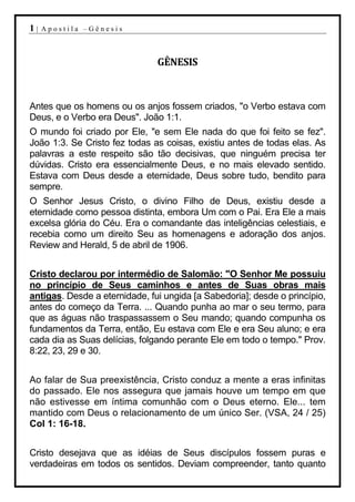 1|   Apostila –Gênesis



                               GÊNESIS



Antes que os homens ou os anjos fossem criados, "o Verbo estava com
Deus, e o Verbo era Deus". João 1:1.
O mundo foi criado por Ele, "e sem Ele nada do que foi feito se fez".
João 1:3. Se Cristo fez todas as coisas, existiu antes de todas elas. As
palavras a este respeito são tão decisivas, que ninguém precisa ter
dúvidas. Cristo era essencialmente Deus, e no mais elevado sentido.
Estava com Deus desde a eternidade, Deus sobre tudo, bendito para
sempre.
O Senhor Jesus Cristo, o divino Filho de Deus, existiu desde a
eternidade como pessoa distinta, embora Um com o Pai. Era Ele a mais
excelsa glória do Céu. Era o comandante das inteligências celestiais, e
recebia como um direito Seu as homenagens e adoração dos anjos.
Review and Herald, 5 de abril de 1906.


Cristo declarou por intermédio de Salomão: "O Senhor Me possuiu
no princípio de Seus caminhos e antes de Suas obras mais
antigas. Desde a eternidade, fui ungida [a Sabedoria]; desde o princípio,
antes do começo da Terra. ... Quando punha ao mar o seu termo, para
que as águas não traspassassem o Seu mando; quando compunha os
fundamentos da Terra, então, Eu estava com Ele e era Seu aluno; e era
cada dia as Suas delícias, folgando perante Ele em todo o tempo." Prov.
8:22, 23, 29 e 30.


Ao falar de Sua preexistência, Cristo conduz a mente a eras infinitas
do passado. Ele nos assegura que jamais houve um tempo em que
não estivesse em íntima comunhão com o Deus eterno. Ele... tem
mantido com Deus o relacionamento de um único Ser. (VSA, 24 / 25)
Col 1: 16-18.


Cristo desejava que as idéias de Seus discípulos fossem puras e
verdadeiras em todos os sentidos. Deviam compreender, tanto quanto
 