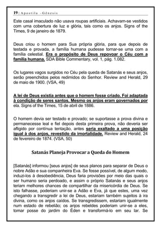 19 |   Apostila –Gênesis

Este casal imaculado não usava roupas artificiais. Achavam-se vestidos
com uma cobertura de luz e glória, tais como os anjos. Signs of the
Times, 9 de janeiro de 1879.


Deus criou o homem para Sua própria glória, para que depois de
testada e provada, a família humana pudesse tornar-se uma com a
família celestial. Era o propósito de Deus repovoar o Céu com a
família humana. SDA Bible Commentary, vol. 1, pág. 1.082.


Os lugares vagos surgidos no Céu pela queda de Satanás e seus anjos,
serão preenchidos pelos redimidos do Senhor. Review and Herald, 29
de maio de 1900. (VSA, 49)


A lei de Deus existia antes que o homem fosse criado. Foi adaptada
à condição de seres santos. Mesmo os anjos eram governados por
ela. Signs of the Times, 15 de abril de 1886.


O homem devia ser testado e provado; se suportasse a prova divina e
permanecesse leal e fiel depois desta primeira prova, não deveria ser
afligido por contínua tentação, antes seria exaltado a uma posição
igual à dos anjos, revestido da imortalidade. Review and Herald, 24
de fevereiro de 1874. (VSA, 50)


            Satanás Planeja Provocar a Queda do Homem

[Satanás] informou [seus anjos] de seus planos para separar de Deus o
nobre Adão e sua companheira Eva. Se fosse possível, de algum modo,
induzi-los à desobediência, Deus faria provisões por meio das quais o
ser humano seria perdoado, e assim o próprio Satanás e seus anjos
teriam melhores chances de compartilhar da misericórdia de Deus. Se
isto falhasse, poderiam unir-se a Adão e Eva, já que estes, uma vez
chegando a transgredir a lei de Deus, estariam também sujeitos à ira
divina, como os anjos caídos. Se transgredissem, estariam igualmente
num estado de rebelião; os anjos rebeldes poderiam unir-se a eles,
tomar posse do jardim do Éden e transformá-lo em seu lar. Se
 
