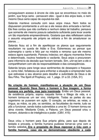 A p o s t i l a – G ê n e s i s | 20

conseguissem acesso à árvore da vida que se encontrava no meio do
jardim, sua força seria - pensavam eles - igual à dos anjos leais, e nem
mesmo Deus seria capaz de expulsá-los dali.
Satanás manteve consulta com seus anjos maus. Nem todos se
dispuseram prontamente a unir-se a ele nessa obra arriscada e terrível.
Ele lhes contou que não confiaria a nenhum deles tal trabalho; pensava
que somente ele mesmo possuía sabedoria suficiente para levar avante
um tão importante empreendimento. Gostaria que eles refletissem sobre
o assunto enquanto ele próprio se retiraria a fim de amadurecer os
planos. ...
Satanás ficou só a fim de aperfeiçoar os planos que seguramente
resultariam na queda de Adão e Eva. Estremeceu ao pensar que
submergiria o santo e feliz par na miséria e remorso que ele mesmo
estava agora suportando. Pareceu indeciso; em alguns momentos firme
e determinado, noutros hesitante e vacilante. Seus anjos o procuraram
para informá-lo da decisão que haviam tomado. Sim, unir-se-iam a ele e
compartilhariam com ele da responsabilidade e das conseqüências.
Satanás lançou para longe seus sentimentos de desespero e fraqueza
e, como líder, fortaleceu-se para enfrentar a situação e empreender tudo
que estivesse a seu alcance para desafiar a autoridade de Deus e de
Seu Filho. The Spirit of Prophecy, vol. 1, págs. 31 a 33. (VSA, 51)


Na criação do homem, manifestou-se a atuação de um Deus
pessoal. Quando Deus fizera o homem à Sua imagem, a forma
humana era perfeita, mas jazia inanimada. Então um Deus pessoal,
de existência própria, soprou naquela forma o fôlego da vida, e o
homem tornou-se um ser vivo, inteligente. Todas as partes do seu
organismo se puseram em ação. O coração, as artérias, as veias, a
língua, as mãos, os pés, os sentidos, as faculdades da mente, tudo se
pôs a funcionar, sendo todos submetidos a uma lei. O homem tornou-se
alma vivente. Mediante Cristo, a Palavra, um Deus pessoal criou o
homem, dotando-o de inteligência e poder. (CBV, 415)


Deus criou o homem para Sua própria glória, para que depois de
testada e provada, a família humana pudesse tornar-se uma com a
família celestial. Era o propósito de Deus repovoar o Céu com a
família humana, caso ela se demonstrasse obediente a cada
 