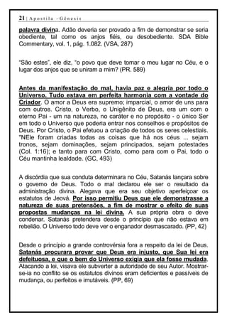 21 |   Apostila –Gênesis

palavra divina. Adão deveria ser provado a fim de demonstrar se seria
obediente, tal como os anjos fiéis, ou desobediente. SDA Bible
Commentary, vol. 1, pág. 1.082. (VSA, 287)


“São estes”, ele diz, “o povo que deve tomar o meu lugar no Céu, e o
lugar dos anjos que se uniram a mim? (PR. 589)


Antes da manifestação do mal, havia paz e alegria por todo o
Universo. Tudo estava em perfeita harmonia com a vontade do
Criador. O amor a Deus era supremo; imparcial, o amor de uns para
com outros. Cristo, o Verbo, o Unigênito de Deus, era um com o
eterno Pai - um na natureza, no caráter e no propósito - o único Ser
em todo o Universo que poderia entrar nos conselhos e propósitos de
Deus. Por Cristo, o Pai efetuou a criação de todos os seres celestiais.
"NEle foram criadas todas as coisas que há nos céus ... sejam
tronos, sejam dominações, sejam principados, sejam potestades
(Col. 1:16); e tanto para com Cristo, como para com o Pai, todo o
Céu mantinha lealdade. (GC, 493)


A discórdia que sua conduta determinara no Céu, Satanás lançara sobre
o governo de Deus. Todo o mal declarou ele ser o resultado da
administração divina. Alegava que era seu objetivo aperfeiçoar os
estatutos de Jeová. Por isso permitiu Deus que ele demonstrasse a
natureza de suas pretensões, a fim de mostrar o efeito de suas
propostas mudanças na lei divina. A sua própria obra o deve
condenar. Satanás pretendera desde o princípio que não estava em
rebelião. O Universo todo deve ver o enganador desmascarado. (PP, 42)


Desde o princípio a grande controvérsia fora a respeito da lei de Deus.
Satanás procurara provar que Deus era injusto, que Sua lei era
defeituosa, e que o bem do Universo exigia que ela fosse mudada.
Atacando a lei, visava ele subverter a autoridade de seu Autor. Mostrar-
se-ia no conflito se os estatutos divinos eram deficientes e passíveis de
mudança, ou perfeitos e imutáveis. (PP, 69)
 