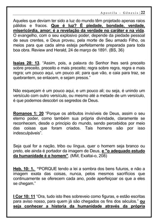 A p o s t i l a – G ê n e s i s | 22

Aqueles que deviam ter sido a luz do mundo têm projetado apenas raios
pálidos e fracos. Que é luz? É piedade, bondade, verdade,
misericórdia, amor; é a revelação da verdade no caráter e na vida.
O evangelho, com o seu explosivo poder, depende da piedade pessoal
de seus crentes, e Deus proveu, pela morte de Seu amado Filho, os
meios para que cada alma esteja perfeitamente preparada para toda
boa obra. Review and Herald, 24 de março de 1891. (BS, 36)


Isaias 28: 13. “Assim, pois, a palavra do Senhor lhes será preceito
sobre preceito, preceito e mais preceito; regra sobre regra, regra e mais
regra; um pouco aqui, um pouco ali; para que vão, e caia para traz, se
quebrantem, se enlacem, e sejam presos.”


Não esqueçam é um pouco aqui, e um pouco ali; ou seja, é unindo um
versículo com outro versículo, ou mesmo até a metade de um versículo,
é que podemos descobri os segredos de Deus.


Romanos 1: 20 “Porque os atributos invisíveis de Deus, assim o seu
eterno poder, como também sua própria divindade, claramente se
reconhecem, desde o principio do mundo, sendo percebidos por meio
das coisas que foram criados. Tais homens são por isso
indesculpáveis”.


Seja qual for a nação, tribo ou língua, quer o homem seja branco ou
preto, ele ainda é portador da imagem de Deus, e "o adequado estudo
da humanidade é o homem". (MM, Exaltai-o, 208)


Heb. 10: 1. “PORQUE tendo a lei a sombra dos bens futuros, e não a
imagem exata das coisas, nunca, pelos mesmos sacrifícios que
continuamente se oferecem cada ano, pode aperfeiçoar os que a eles
se chegam.”


I Cor 10: 11 “Ora, tudo isto lhes sobreveio como figuras, e estão escritas
para aviso nosso, para quem já são chegados os fins dos séculos.” ou
seja conhecer a historia da humanidade através da própria
 