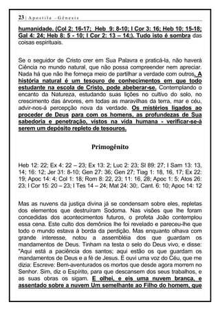 23 |   Apostila –Gênesis

humanidade. (Col 2: 16-17; Heb 9: 8-10; I Cor 3: 16; Heb 10: 15-18;
Gal 4: 24; Heb 8: 5 - 10; I Cor 2: 13 – 14;). Tudo isto é sombra das
coisas espirituais.


Se o seguidor de Cristo crer em Sua Palavra e praticá-la, não haverá
Ciência no mundo natural, que não possa compreender nem apreciar.
Nada há que não lhe forneça meio de partilhar a verdade com outros. A
história natural é um tesouro de conhecimentos em que todo
estudante na escola de Cristo, pode abeberar-se. Contemplando o
encanto da Natureza, estudando suas lições no cultivo do solo, no
crescimento das árvores, em todas as maravilhas da terra, mar e céu,
advir-nos-á percepção nova da verdade. Os mistérios ligados ao
proceder de Deus para com os homens, as profundezas de Sua
sabedoria e penetração, vistos na vida humana - verificar-se-á
serem um depósito repleto de tesouros.


                             Primogênito

Heb 12: 22; Ex 4: 22 – 23; Ex 13: 2; Luc 2: 23; Sl 89: 27; I Sam 13: 13,
14; 16: 12; Jer 31: 8-10; Gen 27: 36; Gen 27; Tiag 1: 18, 16, 17; Ex 22:
19; Apoc 14: 4; Col 1: 18; Rom 8: 22, 23; 11: 16, 28; Apoc 1: 5; Atos 26:
23; I Cor 15: 20 – 23; I Tes 14 – 24; Mat 24: 30;. Cant. 6: 10; Apoc 14: 12


Mas as nuvens da justiça divina já se condensam sobre eles, repletas
dos elementos que destruíram Sodoma. Nas visões que lhe foram
concedidas dos acontecimentos futuros, o profeta João contemplou
essa cena. Este culto dos demônios lhe foi revelado e pareceu-lhe que
todo o mundo estava à borda da perdição. Mas enquanto olhava com
grande interesse, notou a assembléia dos que guardam os
mandamentos de Deus. Tinham na testa o selo do Deus vivo, e disse:
"Aqui está a paciência dos santos; aqui estão os que guardam os
mandamentos de Deus e a fé de Jesus. E ouvi uma voz do Céu, que me
dizia: Escreve: Bem-aventurados os mortos que desde agora morrem no
Senhor. Sim, diz o Espírito, para que descansem dos seus trabalhos, e
as suas obras os sigam. E olhei, e eis uma nuvem branca, e
assentado sobre a nuvem Um semelhante ao Filho do homem, que
 