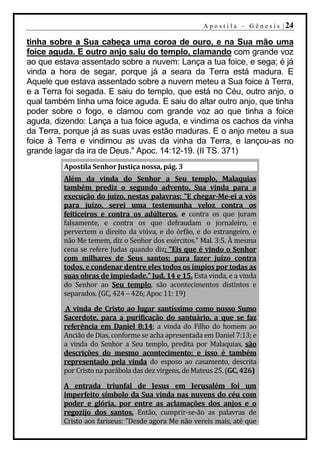 A p o s t i l a – G ê n e s i s | 24

tinha sobre a Sua cabeça uma coroa de ouro, e na Sua mão uma
foice aguda. E outro anjo saiu do templo, clamando com grande voz
ao que estava assentado sobre a nuvem: Lança a tua foice, e sega; é já
vinda a hora de segar, porque já a seara da Terra está madura. E
Aquele que estava assentado sobre a nuvem meteu a Sua foice à Terra,
e a Terra foi segada. E saiu do templo, que está no Céu, outro anjo, o
qual também tinha uma foice aguda. E saiu do altar outro anjo, que tinha
poder sobre o fogo, e clamou com grande voz ao que tinha a foice
aguda, dizendo: Lança a tua foice aguda, e vindima os cachos da vinha
da Terra, porque já as suas uvas estão maduras. E o anjo meteu a sua
foice à Terra e vindimou as uvas da vinha da Terra, e lançou-as no
grande lagar da ira de Deus." Apoc. 14:12-19. (II TS. 371)
          Apostila Senhor Justiça nossa, pág. 3
          Além da vinda do Senhor a Seu templo, Malaquias
          também prediz o segundo advento, Sua vinda para a
          execução do juízo, nestas palavras: "E chegar-Me-ei a vós
          para juízo, serei uma testemunha veloz contra os
          feiticeiros e contra os adúlteros, e contra os que juram
          falsamente, e contra os que defraudam o jornaleiro, e
          pervertem o direito da viúva, e do órfão, e do estrangeiro, e
          não Me temem, diz o Senhor dos exércitos." Mal. 3:5. À mesma
          cena se refere Judas quando diz: "Eis que é vindo o Senhor
          com milhares de Seus santos; para fazer juízo contra
          todos, e condenar dentre eles todos os ímpios por todas as
          suas obras de impiedade." Jud. 14 e 15. Esta vinda, e a vinda
          do Senhor ao Seu templo, são acontecimentos distintos e
          separados. (GC, 424 – 426; Apoc 11: 19)

          A vinda de Cristo ao lugar santíssimo como nosso Sumo
          Sacerdote, para a purificação do santuário, a que se faz
          referência em Daniel 8:14; a vinda do Filho do homem ao
          Ancião de Dias, conforme se acha apresentada em Daniel 7:13; e
          a vinda do Senhor a Seu templo, predita por Malaquias, são
          descrições do mesmo acontecimento; e isso é também
          representado pela vinda do esposo ao casamento, descrita
          por Cristo na parábola das dez virgens, de Mateus 25. (GC, 426)

          A entrada triunfal de Jesus em Jerusalém foi um
          imperfeito símbolo da Sua vinda nas nuvens do céu com
          poder e glória, por entre as aclamações dos anjos e o
          regozijo dos santos. Então, cumprir-se-ão as palavras de
          Cristo aos fariseus: "Desde agora Me não vereis mais, até que
 