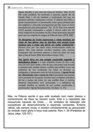25 |   Apostila –Gênesis

            digais: Bendito o que vem em nome do Senhor." Mat. 23:39.
            Em visão profética, foi mostrado a Zacarias aquele dia de
            triunfo final; e ele viu também a condenação dos que, no
            primeiro advento, rejeitaram a Cristo: "E olharão para Mim, a
            quem traspassaram; e O prantearão como quem pranteia por
            um unigênito; e chorarão amargamente por Ele, como se chora
            amargamente pelo primogênito." Zac. 12:10. Esta cena anteviu
            Cristo quando contemplou a cidade e chorou sobre ela. Na
            ruína temporal de Jerusalém viu Ele a final destruição daquele
            povo que era culpado do sangue do Filho de Deus. (DTN, 580)

            Os discípulos de Cristo esperavam a vinda imediata do
            reino de Sua glória; mas ao dar-lhes esta oração Jesus
            ensinou que o reino não devia ser então estabelecido.
            Deviam orar por sua vinda como acontecimento ainda no
            futuro. Mas essa petição era-lhes também uma certeza.
            Conquanto não devessem esperar a vinda do reino em seus
            dias, o fato de haver (MM, Maravilhosa Graça, 345)

            Sua Igreja deve ser um templo construído segundo a
            semelhança divina, e o anjo arquiteto trouxe do Céu a sua
            vara de ouro para medir, a fim de que cada pedra seja lavrada
            e ajustada pela medida divina, e polida para brilhar como um
            emblema do Céu irradiando em todas as direções os
            refulgentes e luminosos raios do Sol da Justiça. A Igreja há de
            ser alimentada com o maná do Céu e guardada unicamente
            sob a proteção de Sua graça. Vestida com a completa armadura
            de luz e justiça ela entra em seu conflito final. A escória,
            material imprestável, será consumida, e a influência da
            verdade testifica ao mundo de seu caráter santificador e
            enobrecedor. (Igreja Remanescente, 14[ Apoc 11: 19.]


Mas, na Palavra escrita é que está revelado com maior clareza o
conhecimento de Deus ao homem caído. Este é o repositório das
inexauríveis riquezas de Cristo. ... As verdades da redenção são
susceptíveis de desenvolvimento e expansão constantes. Embora
velhas, são sempre novas, e revelam constantemente ao pesquisador
da verdade maior glória e força mais potente. Rom 1: 20 (Parábolas de
Jesus, págs. 125-127.)
 