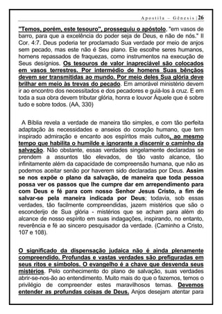 A p o s t i l a – G ê n e s i s | 26

"Temos, porém, este tesouro", prosseguiu o apóstolo, "em vasos de
barro, para que a excelência do poder seja de Deus, e não de nós." II
Cor. 4:7. Deus poderia ter proclamado Sua verdade por meio de anjos
sem pecado, mas este não é Seu plano. Ele escolhe seres humanos,
homens repassados de fraquezas, como instrumentos na execução de
Seus desígnios. Os tesouros de valor inapreciável são colocados
em vasos terrestres. Por intermédio de homens Suas bênçãos
devem ser transmitidas ao mundo. Por meio deles Sua glória deve
brilhar em meio às trevas do pecado. Em amorável ministério devem
ir ao encontro dos necessitados e dos pecadores e guiá-los à cruz. E em
toda a sua obra devem tributar glória, honra e louvor Àquele que é sobre
tudo e sobre todos. (AA, 330)


  A Bíblia revela a verdade de maneira tão simples, e com tão perfeita
adaptação às necessidades e anseios do coração humano, que tem
inspirado admiração e encanto aos espíritos mais cultos, ao mesmo
tempo que habilita o humilde e ignorante a discernir o caminho da
salvação. Não obstante, essas verdades singelamente declaradas se
prendem a assuntos tão elevados, de tão vasto alcance, tão
infinitamente além da capacidade de compreensão humana, que não as
podemos aceitar senão por haverem sido declaradas por Deus. Assim
se nos expõe o plano da salvação, de maneira que toda pessoa
possa ver os passos que lhe cumpre dar em arrependimento para
com Deus e fé para com nosso Senhor Jesus Cristo, a fim de
salvar-se pela maneira indicada por Deus; todavia, sob essas
verdades, tão facilmente compreendidas, jazem mistérios que são o
esconderijo de Sua glória - mistérios que se acham para além do
alcance de nosso espírito em suas indagações, inspirando, no entanto,
reverência e fé ao sincero pesquisador da verdade. (Caminho a Cristo,
107 e 108).


O significado da dispensação judaica não é ainda plenamente
compreendido. Profundas e vastas verdades são prefiguradas em
seus ritos e símbolos. O evangelho é a chave que desvenda seus
mistérios. Pelo conhecimento do plano de salvação, suas verdades
abrir-se-nos-ão ao entendimento. Muito mais do que o fazemos, temos o
privilégio de compreender estes maravilhosos temas. Devemos
entender as profundas coisas de Deus. Anjos desejam atentar para
 