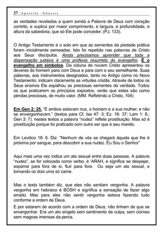 27 |   Apostila –Gênesis

as verdades reveladas a quem sonda a Palavra de Deus com coração
contrito, e suplica por maior comprimento, e largura, e profundidade, e
altura da sabedoria, que só Ele pode conceder. (PJ, 133).


O Antigo Testamento é o solo em que as sementes da piedade prática
foram inicialmente semeadas. Isto foi repetido nas palavras de Cristo
aos Seus discípulos. Ainda precisamos aprender que toda a
dispensação judaica é uma profecia resumida do evangelho. É o
evangelho em símbolos. Da coluna de nuvem Cristo apresentou os
deveres do homem para com Deus e para com o seu semelhante. Suas
palavras, aos instrumentos designados, tanto no Antigo como no Novo
Testamento, indicam claramente as virtudes cristãs. Através de todos os
Seus ensinos Ele espalhou as preciosas sementes da verdade. Todos
os que praticarem os princípios expostos, verão que estes são como
pérolas preciosas, de muito valor. (MM. Refletindo a Cristo, 104)


Em Gen 2: 25. “E ambos estavam nus, o homem e a sua mulher; e não
se envergonhavam.” (textos para Cf, Isa 47: 3; Ez. 16: 37; Lam 1: 8.;
Gen 3: 7). nestes textos a palavra “nudez” reflete prostituição. Mas só é
prostituição porque foi praticado com outro ser que é seu marido.


Em Levitico 18: 6. Diz: “Nenhum de vós se chegará áquela que lhe é
próxima por sangue, para descobrir a sua nudez. Eu Sou o Senhor”


Aqui mais uma vez indica um ato sexual entre duas pessoas. A palavra
“nudez”, se for colocada como verbo, é ‘ARAH, e significa se despejar,
esparrar para fora de si, fluir para fora. Ou seja um ato sexual, e
tornando os dois uma só carne.


Mas o texto também diz, que eles não sentiam vergonha. A palavra
vergonha em hebraico é BOSH e significa a sensação de fazer algo
errado. Mas para eles não sentir vergonha estava fazendo tudo
conforme a ordem de Deus.
E por estarem de acordo com a ordem de Deus, não tinham de que se
envergonhar. Era um ato singelo sem sentimento de culpa, sem ciúmes
sem magoas imensas da perca.
 