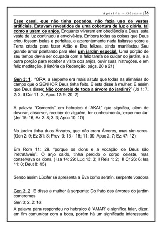 A p o s t i l a – G ê n e s i s | 28

Esse casal, que não tinha pecados, não fazia uso de vestes
artificiais. Estavam revestidos de uma cobertura de luz e glória, tal
como a usam os anjos. Enquanto viveram em obediência a Deus, esta
veste de luz continuou a envolvê-los. Embora todas as coisas que Deus
criou fossem belas e perfeitas, e aparentemente nada faltasse sobre a
Terra criada para fazer Adão e Eva felizes, ainda manifestou Seu
grande amor plantando para eles um jardim especial. Uma porção de
seu tempo devia ser ocupada com a feliz tarefa de cuidar do jardim, e a
outra porção para receber a visita dos anjos, ouvir suas instruções, e em
feliz meditação. (História da Redenção, págs. 20 e 21)


Gen 3: 1. “ORA, a serpente era mais astuta que todas as alimárias do
campo que o SENHOR Deus tinha feito. E esta disse à mulher: É assim
que Deus disse: Não comereis de toda a árvore do jardim?” (Jó 1: 7;
2: 2; II Cor 11: 3; Apoc 12: 9; 20: 2)


A palavra “Comereis” em hebraico é ‘AKAL’ que significa, além de
devorar, absorver, receber de alguém, ter conhecimento, experimentar.
(Jer 15: 16; Ez 2: 8; 3: 3; Apoc 10: 10)


No jardim tinha duas Árvores, que não eram Árvores, mas sim seres.
(Gen 2: 9; Ez 31: 8; Prov 3: 13 - 18; 11: 30; Apoc 2: 7; Ez 47: 12)


Em Rom 11: 29. “porque os dons e a vocação de Deus são
irretratáveis”. O anjo caído, tinha perdido o corpo celeste, mas
conservava os dons. ( Isa 14: 29: Luc 13: 3; II Reis 1: 2; II Cr 26: 6; Isa
11: 8; Deut 8: 15)


Sendo assim Lúcifer se apresenta a Eva como serafin, serpente voadora


Gen 3: 2 E disse a mulher à serpente: Do fruto das árvores do jardim
comeremos,
Gen 3: 2; 2: 16;
A palavra para respondeu no hebraico é ‘AMAR’ e significa falar, dizer,
em fim comunicar com a boca, porém há um significado interessante
 