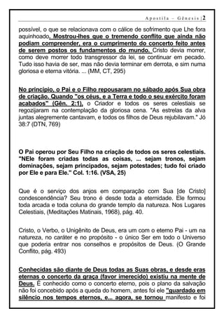 A p o s t i l a – G ên es i s |2

possível, o que se relacionava com o cálice de sofrimento que Lhe fora
aquinhoado. Mostrou-lhes que o tremendo conflito que ainda não
podiam compreender, era o cumprimento do concerto feito antes
de serem postos os fundamentos do mundo. Cristo devia morrer,
como deve morrer todo transgressor da lei, se continuar em pecado.
Tudo isso havia de ser, mas não devia terminar em derrota, e sim numa
gloriosa e eterna vitória. ... (MM, CT, 295)


No princípio, o Pai e o Filho repousaram no sábado após Sua obra
de criação. Quando "os céus, e a Terra e todo o seu exército foram
acabados" (Gên. 2:1), o Criador e todos os seres celestiais se
regozijaram na contemplação da gloriosa cena. "As estrelas da alva
juntas alegremente cantavam, e todos os filhos de Deus rejubilavam." Jó
38:7 (DTN, 769)



O Pai operou por Seu Filho na criação de todos os seres celestiais.
"NEle foram criadas todas as coisas, ... sejam tronos, sejam
dominações, sejam principados, sejam potestades; tudo foi criado
por Ele e para Ele." Col. 1:16. (VSA, 25)


Que é o serviço dos anjos em comparação com Sua [de Cristo]
condescendência? Seu trono é desde toda a eternidade. Ele formou
toda arcada e toda coluna do grande templo da natureza. Nos Lugares
Celestiais, (Meditações Matinais, 1968), pág. 40.


Cristo, o Verbo, o Unigênito de Deus, era um com o eterno Pai - um na
natureza, no caráter e no propósito - o único Ser em todo o Universo
que poderia entrar nos conselhos e propósitos de Deus. (O Grande
Conflito, pág. 493)


Conhecidas são diante de Deus todas as Suas obras, e desde eras
eternas o concerto da graça (favor imerecido) existiu na mente de
Deus. É conhecido como o concerto eterno, pois o plano da salvação
não foi concebido após a queda do homem, antes foi ele "guardado em
silêncio nos tempos eternos, e... agora, se tornou manifesto e foi
 