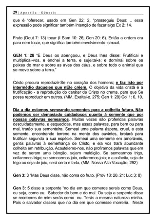 29 |   Apostila –Gênesis

que é “oferecer, usado em Gen 22: 2. “prosseguiu Deus: .. essa
expressão pode significar também intenção de fazer algo Ex 2: 14.


Fruto (Deut 7: 13) tocar (I Sam 10: 26; Gen 20: 6). Então a ordem era
para nem tocar, que significa também envolvimento sexual.


GEN 1: 28 “E Deus os abençoou, e Deus lhes disse: Frutificai e
multiplicai-vos, e enchei a terra, e sujeitai-a; e dominai sobre os
peixes do mar e sobre as aves dos céus, e sobre todo o animal que
se move sobre a terra.”


Cristo procura reproduzir-Se no coração dos homens; e faz isto por
intermédio daqueles que nEle crêem. O objetivo da vida cristã é a
frutificação - a reprodução do caráter de Cristo no crente, para que Se
possa reproduzir em outros. (MM, Exaltai-o, 275; Gen 1: 28) Col 1: 6, 10.


Dia a dia estamos semeando sementes para a colheita futura. Não
podemos ser demasiado cuidadosos quanto à semente que por
nossas palavras semeamos. Muitas vezes são proferidas palavras
descuidadamente, e esquecidas, mas essas palavras, para bem ou para
mal, trarão sua sementeira. Semeai uma palavra áspera, cruel, e esta
semente, encontrando terreno na mente dos ouvintes, brotará para
frutificar segundo a sua espécie. Semeai uma semente em amoráveis,
gentis palavras à semelhança de Cristo, e ela vos trará abundante
colheita em retribuição. Acautelemo-nos, não profiramos palavras que em
vez de serem uma bênção, sejam maldição. Se semearmos trigo,
ceifaremos trigo; se semearmos joio, ceifaremos joio; e a colheita, seja de
trigo ou seja de joio, será certa e farta. (MM, Nossa Alta Vocação, 292)


Gen 3: 3 “Mas Deus disse, não coma do fruto. (Prov 18: 20, 21; Luc 3: 8)


Gen 3: 5 disse a serpente “no dia em que comeres sereis como Deus,
ou seja, como eu. Sabedor do bem e do mal. Ou seja a serpente disse
se receberes de mim serás como eu. Terás a mesma natureza minha.
Pois o salvador dissera que no dia em que comesse morreria. Neste
 