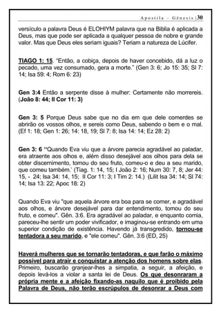 A p o s t i l a – G ê n e s i s | 30

versículo a palavra Deus é ELOHIYM palavra que na Biblia é aplicada a
Deus, mas que pode ser aplicada a qualquer pessoa de nobre e grande
valor. Mas que Deus eles seriam iguais? Teriam a natureza de Lúcifer.


TIAGO 1: 15. “Então, a cobiça, depois de haver concebido, dá a luz o
pecado, uma vez consumado, gera a morte.” (Gen 3: 6; Jo 15: 35; Sl 7:
14; Isa 59: 4; Rom 6: 23)


Gen 3:4 Então a serpente disse à mulher: Certamente não morrereis.
(João 8: 44; II Cor 11: 3)


Gen 3: 5 Porque Deus sabe que no dia em que dele comerdes se
abrirão os vossos olhos, e sereis como Deus, sabendo o bem e o mal.
(Ef 1: 18; Gen 1: 26; 14: 18, 19; Sl 7: 8; Isa 14: 14; Ez 28: 2)


Gen 3: 6 ‘‘Quando Eva viu que a árvore parecia agradável ao paladar,
era atraente aos olhos e, além disso desejável aos olhos para dela se
obter discernimento, tomou do seu fruto, comeu-o e deu a seu marido,
que comeu também.’ (Tiag. 1: 14, 15; I João 2: 16; Num 30: 7, 8; Jer 44:
15, - 24; Isa 34: 14, 15; II Cor 11: 3; I Tim 2: 14.) (Lilit Isa 34: 14; Sl 74:
14; Isa 13: 22; Apoc 18: 2)


Quando Eva viu "que aquela árvore era boa para se comer, e agradável
aos olhos, e árvore desejável para dar entendimento, tomou do seu
fruto, e comeu". Gên. 3:6. Era agradável ao paladar, e enquanto comia,
pareceu-lhe sentir um poder vivificador, e imaginou-se entrando em uma
superior condição de existência. Havendo já transgredido, tornou-se
tentadora a seu marido, e "ele comeu". Gên. 3:6 (ED, 25)


Haverá mulheres que se tornarão tentadoras, e que farão o máximo
possível para atrair e conquistar a atenção dos homens sobre elas.
Primeiro, buscarão granjear-lhes a simpatia, a seguir, a afeição, e
depois levá-los a violar a santa lei de Deus. Os que desonraram a
própria mente e a afeição fixando-as naquilo que é proibido pela
Palavra de Deus, não terão escrúpulos de desonrar a Deus com
 