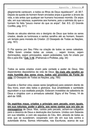 A p o s t i l a – G ên es i s |4

alegremente cantavam, e todos os filhos de Deus rejubilavam". Jó 38:7.
Depois da queda do homem foram enviados anjos a guardar a árvore da
vida, e isto antes que qualquer ser humano houvesse morrido. Os anjos
são, em sua natureza, superiores aos homens, pois o salmista diz que o
homem foi feito "pouco menor do que os anjos". Sal. 8:5. (O Grande
Conflito, pág. 511)


Desde os séculos eternos era o desígnio de Deus que todos os seres
criados, desde os luminosos e santos serafins até ao homem, fossem
um templo para morada do Criador. (O Desejado de Todas as Nações,
pág. 161)


O Pai operou por Seu Filho na criação de todos os seres celestiais.
"NEle foram criadas todas as coisas, ... sejam tronos, sejam
dominações, sejam principados, sejam potestades; tudo foi criado por
Ele e para Ele." Col. 1:16. (Patriarcas e Profetas, pág. 34)



Todos os seres criados vivem pela vontade e poder de Deus. São
dependentes depositários da vida de Deus. Do mais alto serafim ao
mais humilde dos seres vivos, todos são providos da Fonte da
vida. (O Desejado de Todas as Nações, pág. 785)


Quando o Senhor criou esses seres [angélicos] para estarem diante de
Seu trono, eram eles belos e gloriosos. Sua amabilidade e santidade
equivaliam a sua exaltada posição. Estavam investidos da sabedoria de
Deus e cingidos com a armadura celestial. Signs of the Times, 14 de
abril de 1898.


Os espíritos maus, criados a princípio sem pecado, eram iguais,
em sua natureza, poder e glória, aos seres santos que ora são os
mensageiros de Deus. Mas, caídos pelo pecado, acham-se coligados
para a desonra de Deus e destruição dos homens. Unidos com Satanás
em sua rebelião, e com ele expulsos do Céu, têm, através de todas as
eras que se sucederam, cooperado com ele em sua luta contra a
autoridade divina. Somos informados, nas Escrituras, acerca de sua
 