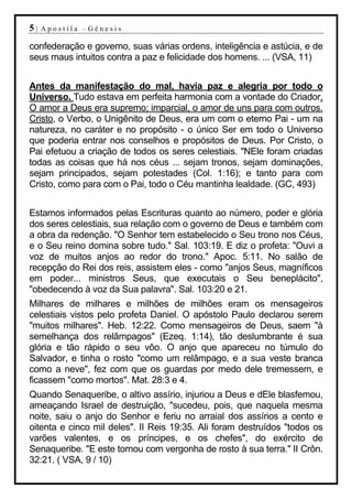 5|   Apostila –Gênesis

confederação e governo, suas várias ordens, inteligência e astúcia, e de
seus maus intuitos contra a paz e felicidade dos homens. ... (VSA, 11)


Antes da manifestação do mal, havia paz e alegria por todo o
Universo. Tudo estava em perfeita harmonia com a vontade do Criador.
O amor a Deus era supremo; imparcial, o amor de uns para com outros.
Cristo, o Verbo, o Unigênito de Deus, era um com o eterno Pai - um na
natureza, no caráter e no propósito - o único Ser em todo o Universo
que poderia entrar nos conselhos e propósitos de Deus. Por Cristo, o
Pai efetuou a criação de todos os seres celestiais. "NEle foram criadas
todas as coisas que há nos céus ... sejam tronos, sejam dominações,
sejam principados, sejam potestades (Col. 1:16); e tanto para com
Cristo, como para com o Pai, todo o Céu mantinha lealdade. (GC, 493)


Estamos informados pelas Escrituras quanto ao número, poder e glória
dos seres celestiais, sua relação com o governo de Deus e também com
a obra da redenção. "O Senhor tem estabelecido o Seu trono nos Céus,
e o Seu reino domina sobre tudo." Sal. 103:19. E diz o profeta: "Ouvi a
voz de muitos anjos ao redor do trono." Apoc. 5:11. No salão de
recepção do Rei dos reis, assistem eles - como "anjos Seus, magníficos
em poder... ministros Seus, que executais o Seu beneplácito",
"obedecendo à voz da Sua palavra". Sal. 103:20 e 21.
Milhares de milhares e milhões de milhões eram os mensageiros
celestiais vistos pelo profeta Daniel. O apóstolo Paulo declarou serem
"muitos milhares". Heb. 12:22. Como mensageiros de Deus, saem "à
semelhança dos relâmpagos" (Ezeq. 1:14), tão deslumbrante é sua
glória e tão rápido o seu vôo. O anjo que apareceu no túmulo do
Salvador, e tinha o rosto "como um relâmpago, e a sua veste branca
como a neve", fez com que os guardas por medo dele tremessem, e
ficassem "como mortos". Mat. 28:3 e 4.
Quando Senaqueribe, o altivo assírio, injuriou a Deus e dEle blasfemou,
ameaçando Israel de destruição, "sucedeu, pois, que naquela mesma
noite, saiu o anjo do Senhor e feriu no arraial dos assírios a cento e
oitenta e cinco mil deles". II Reis 19:35. Ali foram destruídos "todos os
varões valentes, e os príncipes, e os chefes", do exército de
Senaqueribe. "E este tornou com vergonha de rosto à sua terra." II Crôn.
32:21. ( VSA, 9 / 10)
 