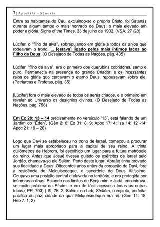 7|   Apostila –Gênesis

Entre os habitantes do Céu, excluindo-se o próprio Cristo, foi Satanás
durante algum tempo o mais honrado de Deus, o mais elevado em
poder e glória. Signs of the Times, 23 de julho de 1902. (VSA, 27 /28)


Lúcifer, o "filho da alva", sobrepujando em glória a todos os anjos que
rodeavam o trono, ... [estava] ligado pelos mais íntimos laços ao
Filho de Deus. (O Desejado de Todas as Nações, pág. 435)


Lúcifer, "filho da alva", era o primeiro dos querubins cobridores, santo e
puro. Permanecia na presença do grande Criador, e os incessantes
raios de glória que cercavam o eterno Deus, repousavam sobre ele.
(Patriarcas e Profetas, pág. 35)


[Lúcifer] fora o mais elevado de todos os seres criados, e o primeiro em
revelar ao Universo os desígnios divinos. (O Desejado de Todas as
Nações, pág. 758)


Em Ez 28: 13 – 14 precisamente no versículo ‘13”, está falando de um
Jardim do “Éden”, (Gên 2: 8; Ez 31: 8, 9; Apoc 17: 4; Isa 14: 12 -14;
Apoc 21: 19 – 20)


Logo que Davi se estabeleceu no trono de Israel, começou a procurar
um lugar mais apropriado para a capital de seu reino. A trinta
quilômetros de Hebrom, foi escolhido um lugar para a futura metrópole
do reino. Antes que Josué tivesse guiado os exércitos de Israel pelo
Jordão, chamava-se ele Salém. Perto deste lugar, Abraão tinha provado
sua fidelidade a Deus. Oitocentos anos antes da coroação de Davi, fora
a residência de Melquisedeque, o sacerdote do Deus Altíssimo.
Ocupava uma posição central e elevada no território, e era protegida por
inúmeras colinas. Estando nos limites de Benjamim e Judá, encontrava-
se muito próxima de Efraim, e era de fácil acesso a todas as outras
tribos.( PP, 703) ( Sl, 76: 2; Salém: no heb, Shâlêm, completa, perfeita,
pacifica ou paz; cidade da qual Melquesedeque era rei. (Gen 14: 18;
Heb 7: 1, 2)
 