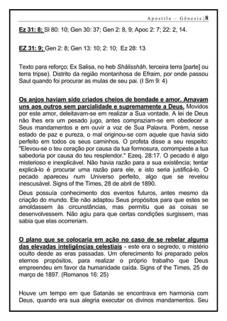 A p o s t i l a – G ên es i s |8

Ez 31: 8; Sl 80: 10; Gen 30: 37; Gen 2: 8, 9; Apoc 2: 7; 22: 2, 14.


EZ 31: 9; Gen 2: 8; Gen 13: 10; 2: 10; Ez 28: 13


Texto para reforço; Ex Salisa, no heb Shâlisshâh, terceira terra [parte] ou
terra tripse). Distrito da região montanhosa de Efraim, por onde passou
Saul quando foi procurar as mulas de seu pai. (I Sm 9: 4)


Os anjos haviam sido criados cheios de bondade e amor. Amavam
uns aos outros sem parcialidade e supremamente a Deus. Movidos
por este amor, deleitavam-se em realizar a Sua vontade. A lei de Deus
não lhes era um pesado jugo, antes compraziam-se em obedecer a
Seus mandamentos e em ouvir a voz de Sua Palavra. Porém, nesse
estado de paz e pureza, o mal originou-se com aquele que havia sido
perfeito em todos os seus caminhos. O profeta disse a seu respeito:
"Elevou-se o teu coração por causa da tua formosura, corrompeste a tua
sabedoria por causa do teu resplendor." Ezeq. 28:17. O pecado é algo
misterioso e inexplicável. Não havia razão para a sua existência; tentar
explicá-lo é procurar uma razão para ele, e isto seria justificá-lo. O
pecado apareceu num Universo perfeito, algo que se revelou
inescusável. Signs of the Times, 28 de abril de 1890.
Deus possuía conhecimento dos eventos futuros, antes mesmo da
criação do mundo. Ele não adaptou Seus propósitos para que estes se
amoldassem às circunstâncias, mas permitiu que as coisas se
desenvolvessem. Não agiu para que certas condições surgissem, mas
sabia que elas ocorreriam.


O plano que se colocaria em ação no caso de se rebelar alguma
das elevadas inteligências celestiais - este era o segredo, o mistério
oculto desde as eras passadas. Um oferecimento foi preparado pelos
eternos propósitos, para realizar o próprio trabalho que Deus
empreendeu em favor da humanidade caída. Signs of the Times, 25 de
março de 1897. (Romanos 16: 25)


Houve um tempo em que Satanás se encontrava em harmonia com
Deus, quando era sua alegria executar os divinos mandamentos. Seu
 