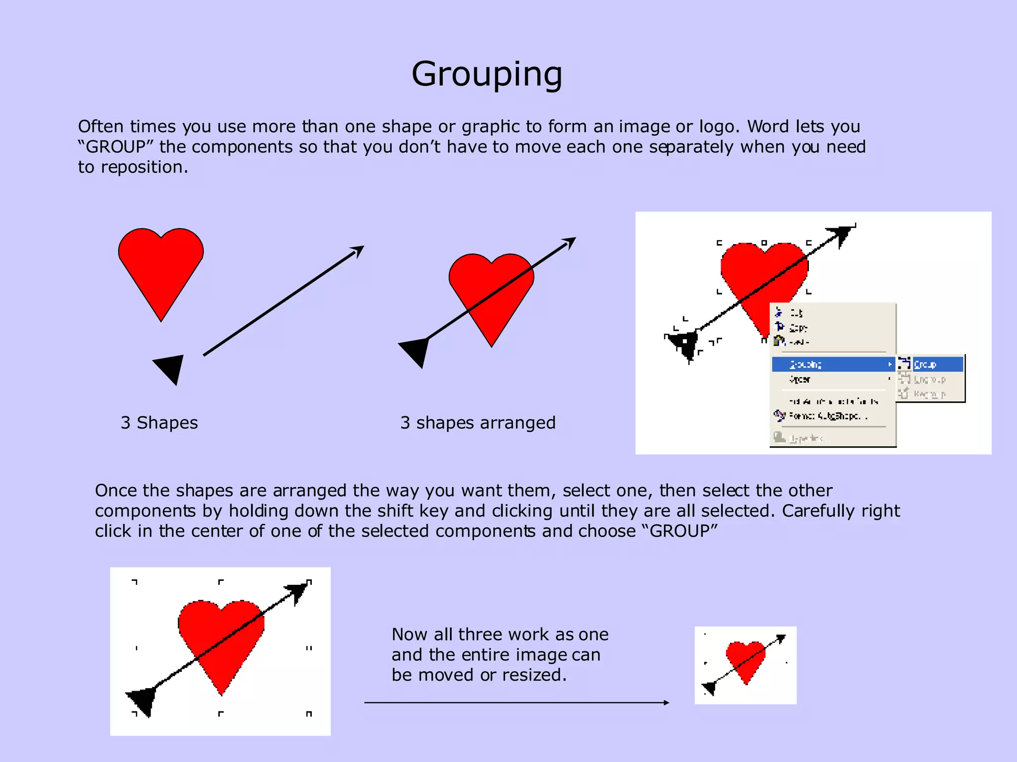 Grouping Often times you use more than one shape or graphic to form an image or logo. Word lets you “GROUP” the components so that you don’t have to move each one separately when you need to reposition. 3 Shapes 3 shapes arranged Once the shapes are arranged the way you want them, select one, then select the other components by holding down the shift key and clicking until they are all selected. Carefully right click in the center of one of the selected components and choose “GROUP” Now all three work as one and the entire image can be moved or resized. 