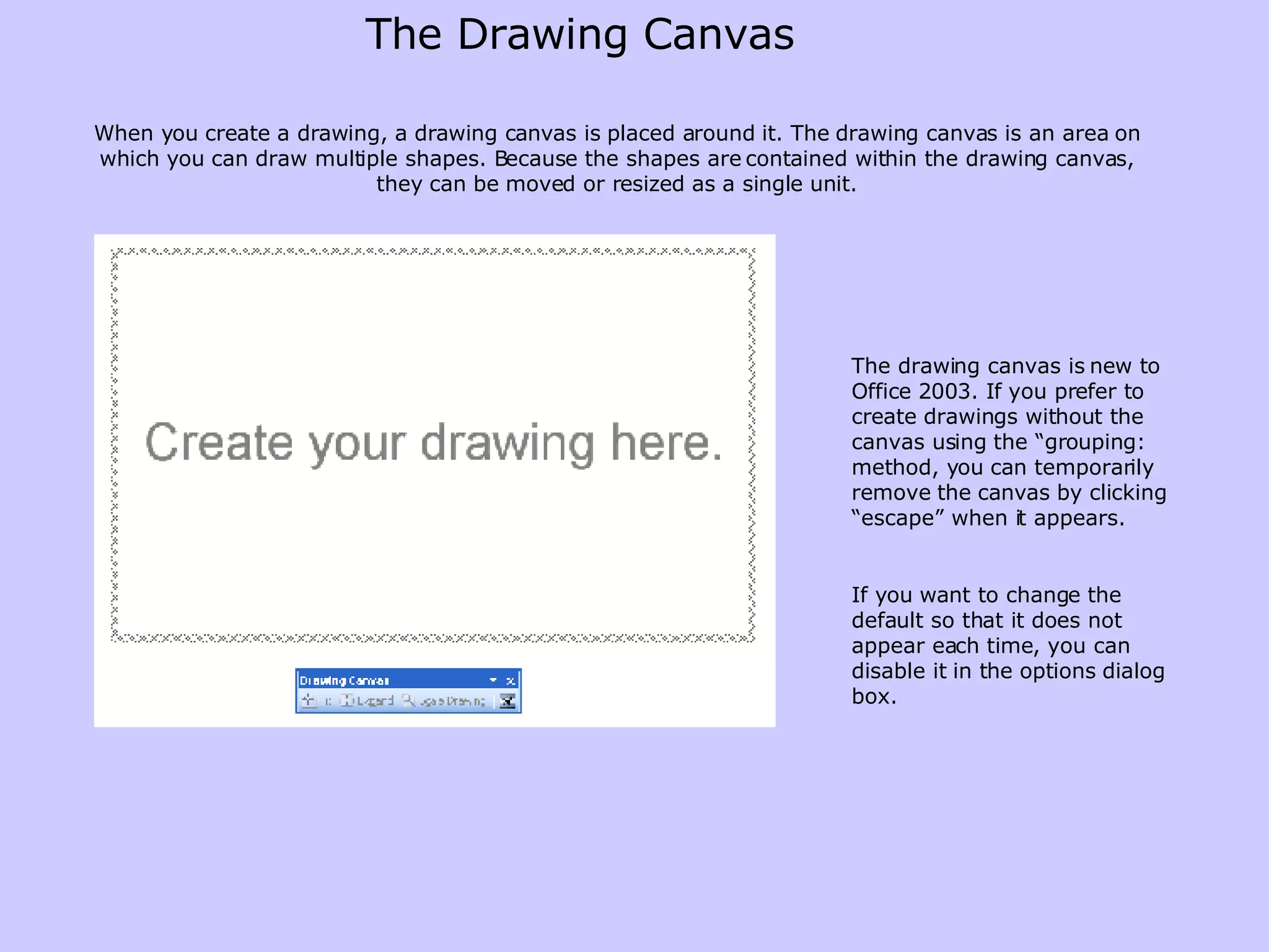 The Drawing Canvas When you create a drawing, a drawing canvas is placed around it. The drawing canvas is an area on which you can draw multiple shapes. Because the shapes are contained within the drawing canvas, they can be moved or resized as a single unit. The drawing canvas is new to Office 2003. If you prefer to create drawings without the canvas using the “grouping: method, you can temporarily remove the canvas by clicking “escape” when it appears. If you want to change the default so that it does not appear each time, you can disable it in the options dialog box. 