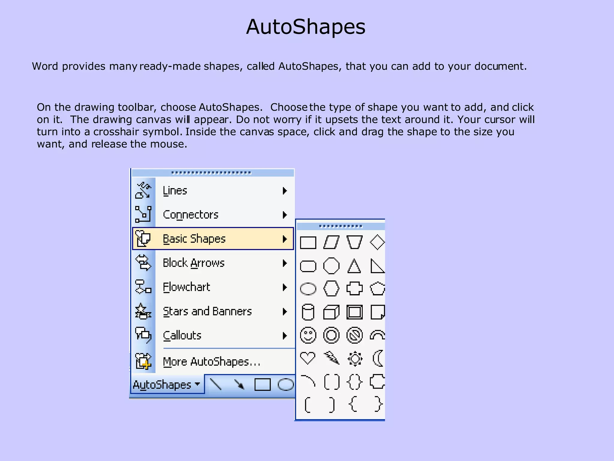 Word provides many ready-made shapes, called AutoShapes, that you can add to your document. On the drawing toolbar, choose AutoShapes.  Choose the type of shape you want to add, and click on it.  The drawing canvas will appear. Do not worry if it upsets the text around it. Your cursor will turn into a crosshair symbol. Inside the canvas space, click and drag the shape to the size you want, and release the mouse.  AutoShapes 
