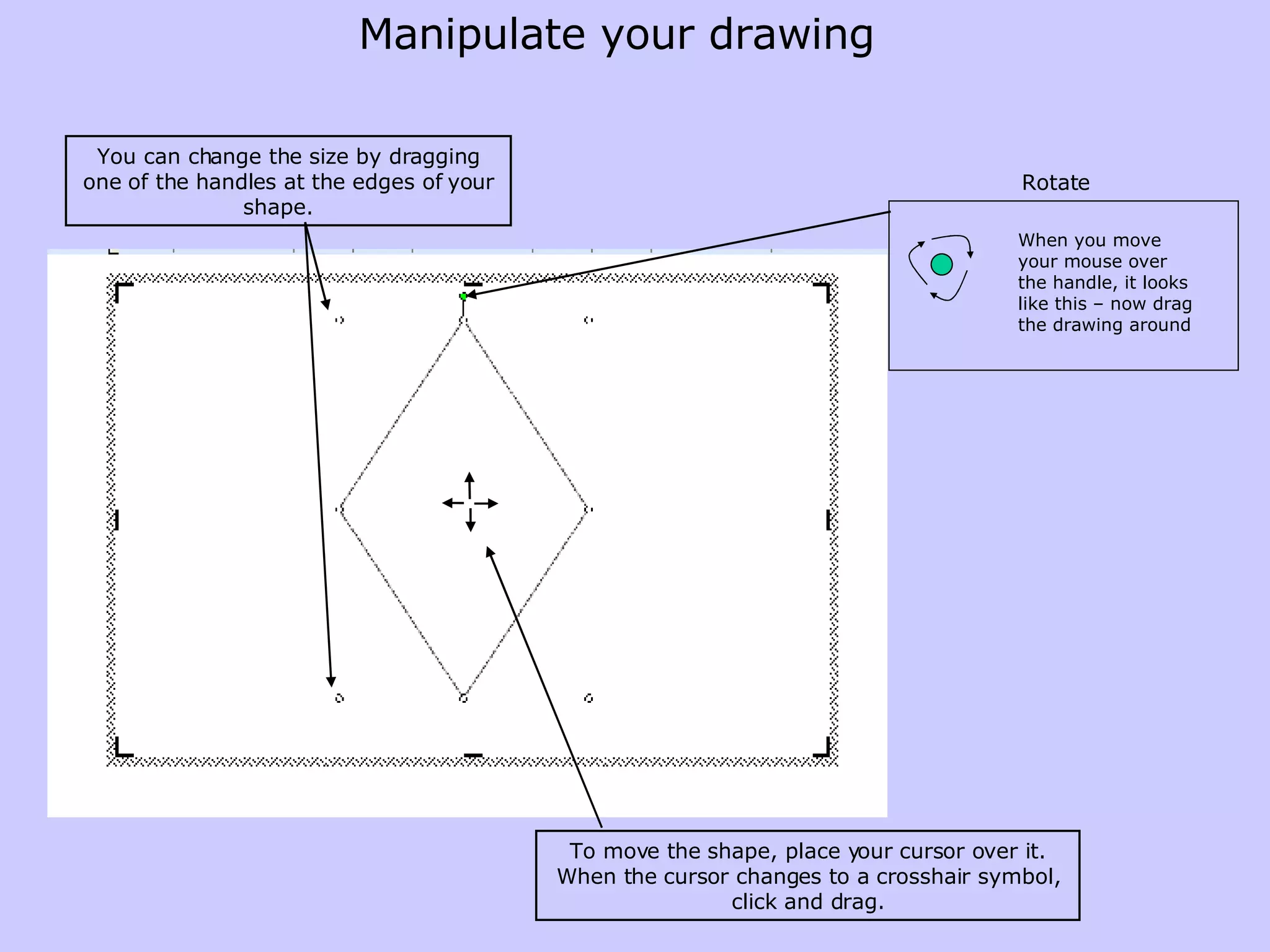 You can change the size by dragging one of the handles at the edges of your shape.   To move the shape, place your cursor over it. When the cursor changes to a crosshair symbol, click and drag. Manipulate your drawing Rotate When you move your mouse over the handle, it looks like this – now drag the drawing around 
