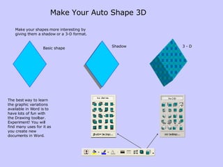 Make Your Auto Shape 3D Make your shapes more interesting by giving them a shadow or a 3-D format.  The best way to learn the graphic variations available in Word is to have lots of fun with the Drawing toolbar. Experiment! You will find many uses for it as you create new documents in Word. Shadow 3 - D Basic shape 