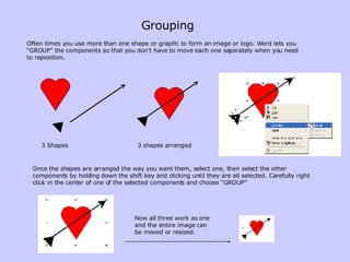 Grouping Often times you use more than one shape or graphic to form an image or logo. Word lets you “GROUP” the components so that you don’t have to move each one separately when you need to reposition. 3 Shapes 3 shapes arranged Once the shapes are arranged the way you want them, select one, then select the other components by holding down the shift key and clicking until they are all selected. Carefully right click in the center of one of the selected components and choose “GROUP” Now all three work as one and the entire image can be moved or resized. 