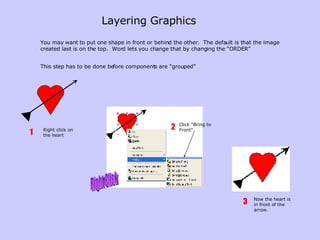Layering Graphics   You may want to put one shape in front or behind the other.  The default is that the image created last is on the top.  Word lets you change that by changing the “ORDER” This step has to be done before components are “grouped” Right click on the heart 1 Now the heart is in front of the arrow. 3 Right Click Click “Bring to Front” 2 