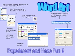Word Art Like most Word features, WordArt can be accessed in a number of ways. From the Insert menu Insert Picture    WordArt From this icon on the drawing toolbar The gallery gives you shape options Right clicking on your Word Art gives you formatting options Click on the shape of your choice Next enter your text Experiment and Have Fun !! 