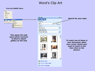 Word’s Clip Art  From the INSERT Menu Search for your topic To insert one of these in your document, place your cursor where your want to insert it and then click on the picture. This opens the task pane which connects to Word’s clipart gallery on the web 