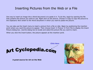 Inserting Pictures from the Web or a File   One way to insert an image into a Word document is to paste it in. To do this, begin by opening the file that contains the picture you want to use. Right click on the picture. Choose    Copy to copy the picture to the Clipboard.   Now switch to the Word document in which you want to paste the picture.  You can also use the Insert menu to insert a picture from a file on disk. Begin by positioning the insertion point where you want the picture to appear. Then choose Insert    Picture    From File to display the Insert Picture dialog box. Use the dialog box to locate and select the picture file you want to insert. When you click the Insert button, the picture appears at the insertion point.  http://www.artcyclopedia.com/ Art Cyclopedia.com A great source for Art on the Web Click Here 