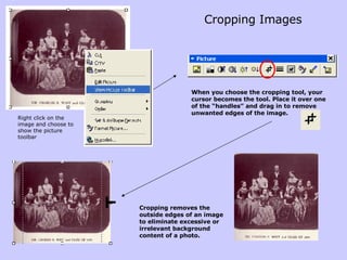 Cropping Images Right click on the image and choose to show the picture toolbar When you choose the cropping tool, your cursor becomes the tool. Place it over one of the “handles” and drag in to remove unwanted edges of the image. Cropping removes the outside edges of an image to eliminate excessive or irrelevant background content of a photo.  