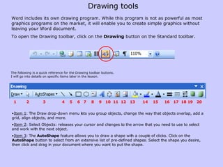 Word includes its own drawing program. While this program is not as powerful as most graphics programs on the market, it will enable you to create simple graphics without leaving your Word document.  To open the Drawing toolbar, click on the  Drawing  button on the Standard toolbar.  Item 1 : The   Draw drop-down menu lets you group objects, change the way that objects overlap, add a grid, align objects, and more.  Item 2 : Select Objects: releases your cursor and changes to the arrow that you need to use to select and work with the next object. Item 3 : The  AutoShape  feature allows you to draw a shape with a couple of clicks. Click on the  AutoShape  button to select from an extensive list of pre-defined shapes. Select the shape you desire, then click and drag in your document where you want to put the shape.  The following is a quick reference for the Drawing toolbar buttons.  I will go into details on specific items later in the lesson. 1  2  3  4  5  6  7  8  9  10  11  12  13  14  15  16  17  18 19  20 Drawing tools 