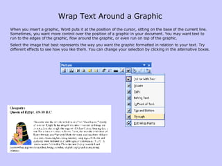 When you insert a graphic, Word puts it at the position of the cursor, sitting on the base of the current line. Sometimes, you want more control over the position of a graphic in your document. You may want text to run to the edges of the graphic, flow around the graphic, or even run on top of the graphic.  Select the image that best represents the way you want the graphic formatted in relation to your text. Try different effects to see how you like them. You can change your selection by clicking in the alternative boxes.  Wrap Text Around a Graphic 