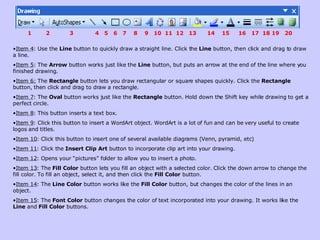 Item 4 : Use the  Line  button to quickly draw a straight line. Click the  Line  button, then click and drag to draw a line.  Item 5 : The  Arrow  button works just like the  Line  button, but puts an arrow at the end of the line where you finished drawing.  Item 6:  The  Rectangle  button lets you draw rectangular or square shapes quickly. Click the  Rectangle  button, then click and drag to draw a rectangle.  Item 7 : The  Oval  button works just like the  Rectangle  button. Hold down the Shift key while drawing to get a perfect circle.  Item 8 : This button inserts a text box.  Item 9 : Click this button to insert a WordArt object. WordArt is a lot of fun and can be very useful to create logos and titles.  Item 10 : Click this button to insert one of several available diagrams (Venn, pyramid, etc) Item 11 : Click the  Insert Clip Art  button to incorporate clip art into your drawing.  Item 12 : Opens your “pictures” folder to allow you to insert a photo. Item 13 : The  Fill Color  button lets you fill an object with a selected color. Click the down arrow to change the fill color. To fill an object, select it, and then click the  Fill Color  button.  Item 14 : The  Line Color  button works like the  Fill Color  button, but changes the color of the lines in an object.  Item 15 : The  Font Color  button changes the color of text incorporated into your drawing. It works like the  Line  and  Fill Color  buttons.  1  2  3  4  5  6  7  8  9  10  11  12  13  14  15  16  17  18 19  20 