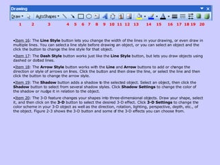 Item 16 : The  Line Style  button lets you change the width of the lines in your drawing, or even draw in multiple lines. You can select a line style before drawing an object, or you can select an object and the click the button to change the line style for that object.  Item 17 : The  Dash Style  button works just like the  Line Style  button, but lets you draw objects using dashed or dotted lines.  Item 18 : The  Arrow Style  button works with the  Line  and  Arrow  buttons to add or change the direction or style of arrows on lines. Click the button and then draw the line, or select the line and then click the button to change the arrow style.  Item 19 : The  Shadow  button adds a shadow to the selected object. Select an object, then click the  Shadow  button to select from several shadow styles. Click  Shadow Settings  to change the color of the shadow or nudge it in relation to the object.  Item 20 : The 3-D feature changes your shapes into three-dimensional objects. Draw your shape, select it, and then click on the  3-D  button to select the desired 3-D effect. Click  3-D Settings  to change the color scheme in your 3-D object as well as the direction, rotation, lighting, perspective, depth, etc., of the object. Figure 2-3 shows the 3-D button and some of the 3-D effects you can choose from.  1  2  3  4  5  6  7  8  9  10  11  12  13  14  15  16  17  18 19  20 