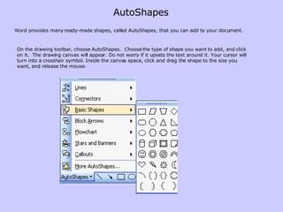 Word provides many ready-made shapes, called AutoShapes, that you can add to your document. On the drawing toolbar, choose AutoShapes.  Choose the type of shape you want to add, and click on it.  The drawing canvas will appear. Do not worry if it upsets the text around it. Your cursor will turn into a crosshair symbol. Inside the canvas space, click and drag the shape to the size you want, and release the mouse.  AutoShapes 