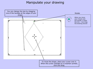 You can change the size by dragging one of the handles at the edges of your shape.   To move the shape, place your cursor over it. When the cursor changes to a crosshair symbol, click and drag. Manipulate your drawing Rotate When you move your mouse over the handle, it looks like this – now drag the drawing around 