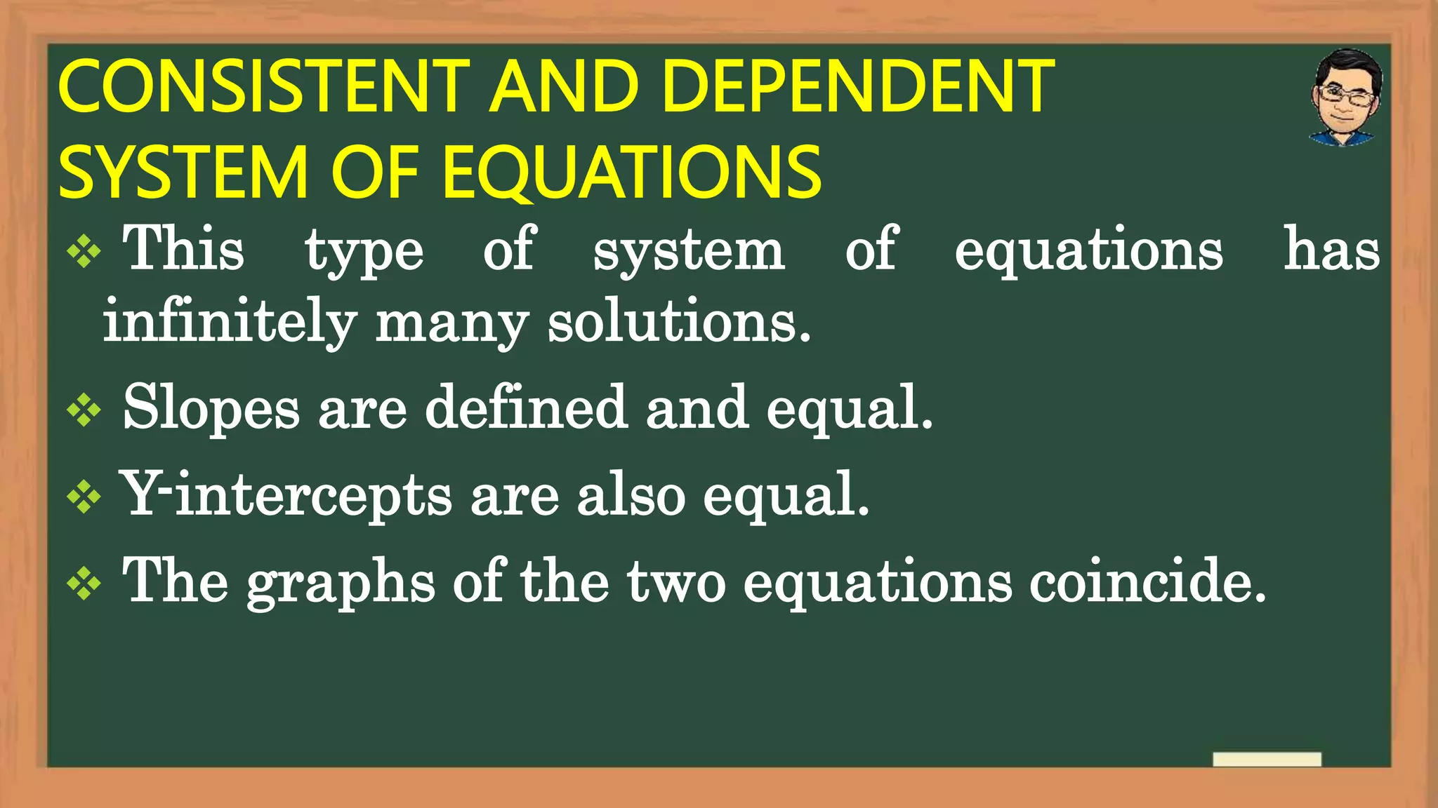 CONSISTENT AND DEPENDENT
SYSTEM OF EQUATIONS
 This type of system of equations has
infinitely many solutions.
 Slopes are defined and equal.
 Y-intercepts are also equal.
 The graphs of the two equations coincide.
 