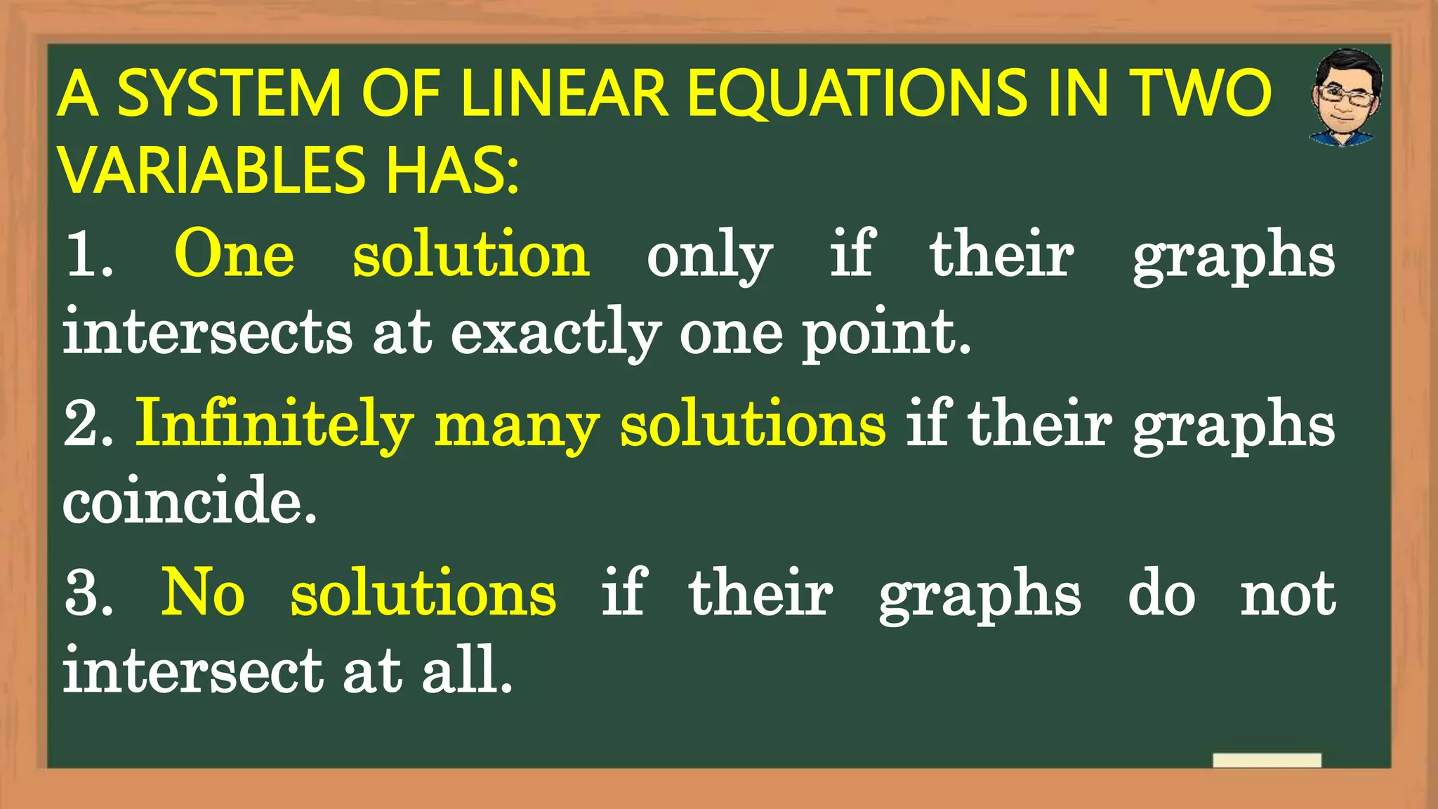 A SYSTEM OF LINEAR EQUATIONS IN TWO
VARIABLES HAS:
1. One solution only if their graphs
intersects at exactly one point.
2. Infinitely many solutions if their graphs
coincide.
3. No solutions if their graphs do not
intersect at all.
 