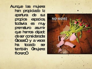 Aunque las mujeres han propiciado la apertura de sus propios espacios, todavía es muy prematuro asumir que hemos dejado de ser consideradas “cosas”, y a veces ha tocado ser también “mujeres florero”  