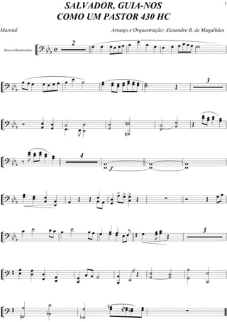 ““
¬
LBasson/Bombardino
=========================? bbb c
2 œ»»»»
œ»»»»
»»»»»
»»»»
»»»»
»»»»»
œ œ œ œ œ»»»»
œ__»»»»» œ»»»» œ»»»» œ»»»»
œ»»»»
»»»»
»»»»»
»»»»»
»»»»
œ œ_ œ œ w
llll ll ll ll ll
““
¬
L==============================? bbb
œ»»»»
»»»»
œ œ»»»»
œ»»»»»
»»»»
»»»»
»»»»»œ œ œ œ»»»»
œ__»»»»» ˙»»»» œœ»»»»»
»»»»»
»»»»»
œœ œœ »»»»»
»»»»»»
»»»»»»
»»»»»
œœ œœ_ œœ œœ ˙.˙»»»»»
. Œ
3
ll ll ll ll ll
““
¬
L==============================? bbb Ó ˆˆ««««««
ˆ
ˆ««««««
˙««««
œ»»»»
. œ_»»»»
J ˙_»»»»
˙»»»»
˙
˙««««««
n˙
n˙___««««««««««
˙««««««
˙ ˙««««««
˙ Œ
œ__œ_»»»»»
»»»»»œœ_ œ__»»»»»
œ_ œœ_»»»»»ll ll ll ll ll
““
¬
L==============================? bb
b
‰
œ__œ___»»»»»»
J »»»»»
»»»»»
œ__œ_ œ___œ__ œ__»»»»»
œ_ œ_»»»»»
œ 4
w_ f
w ww_ w_wllll ll llll ll ll
““
¬
L==============================? bb
b
œœ»»»»»
œ»»»»»
œ ˆ
ˆ««««««
ˆ_««««««
ˆ ˆ«««« Œ Œ »»»» »»»»
ˆ««««
œ œ ˆ
ˆ«««««« »»»»
»»»»
œ> œ> œ»»»»»»
>
œ Œ ∑ Ó Œ œ»»»»
»»»»
œ
ll ll ll ll ll
““
¬
L==============================? bb
b
œ_»»»»
˙__»»»»»
œ_»»»» »»»»
œ_ œ»»»»
˙__»»»»» œ»»»»
»»»»
œ œ»»»»
ˆ«««« ˆ««««
œ»»»»
œ»»»»
ˆ««««
. œ»»»»
»»»»
ˆ««««
jœ œ»»»»
.# œœ»»»»»
J œ_»»»»»
œ Œ
3
ll ll llll ll ll
““
¬
L==============================?
# œœ»»»»»»
œ»»»»»»
œ
ˆ«««««««
ˆ ˆˆ_««««««
ˆ__««««««
ˆ ˆ««««
««««
ˆ ˙««««
ˆ__««««««««
ˆ ˙_««««"Œ ˙˙««««««
˙««««««
˙
˙»»»»»»»»»
˙
˙
˙__«««««««««
ll ll ll ll ll
““
¬
L==============================?
#
n˙«««««««««
˙
b˙
˙_»»»»»»»»»
˙
b˙_««««««««« »»»»»»
»»»»»
»»»»»
»»»»»»
œbœ bœn œ bœœ œœ ∑ll ll ””
SALVADOR, GUIA-NOS
COMO UM PASTOR 430 HC
Marcial Arranjo e Orquestração: Alexandre B. de Magalhães
1
 