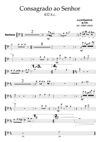 ““
¬
LBaritono ========================?
4
4
2 Œ ≈
»»»»»»
»»»»» »»»»
P
œ__œ œ ˙««««
‰
£
»»»»
»»»»
œ œ ˙_»»»»
.
≈
>
œ»»»»
J. »»»»
»»»»
>
œ_.
>
œ__»»»»
»»»»
œ__
>
œ_ »»»» »»»»
œ_
>
œ_.
ll ll ll ll
““
¬
L===========================? >
˙_»»»»
»»»»
»»»»
»»»»
œ_ œ_ œ_
‰ 8 ∑ Ó
F
≈
»»»»»»
»»»»»
»»»»
œ
___ œ___œ_»»»»
»»»»»
»»»»»»»
»»»»»»
œ__œ___ œ
____œ
___
““{ llll ll ll
““
¬
L===========================?
˙
___»»»»»»»»»»
Ó Ó
»»»»
»»»»
œ_ œ_
Œ ‰
P
œ»»»»
J
œ___»»»»»»
J
‰
bœ»»»»
œ»»»» Œ ‰
œ_»»»»
J `˙»»»»ll ll ll ll
““
¬
L===========================?
»»»»
»»»»»
»»»»
»»»»
œ œ œ bœ œ»»»»
»»»»
»»»»
œ œ w_ ˙_»»»»
. œ»»»» ##
œ_»»»»
J
‰ Ó.
ll ””{
1.-3.
llll
4.
““{ ll
““
¬
L===========================?
##
2
≈
œ_»»»»
J. »»»»
»»»»
œ_. œ_ œ_»»»»»»»
»»»»
»»»»
œ_œ_
‰ ∑ Œ
œ»»»»
n˙_»»»»
ll ll ll ll
““
¬
L===========================?
##
>
œ»»»»
J ‰ Ó. Œ œ»»»»
œ»»»»
œ»»»» ∑ Ó ≈
»»»»»»
»»»»»»
»»»»
œ
____
F
œ
___œ__»»»»»
»»»»»»
»»»»»»»
»»»»»»
œ__œ
___œ
_____ œ
____
ll llll ll ll
““
¬
L===========================?
##
˙
____»»»»»»»»»»
Ó Ó
»»»»
»»»»
œ_ œ_
Œ ‰
P
œ»»»»
J
œ
___»»»»»»
J
‰
nœ_»»»»
œ_»»»» Œ ‰
œ_»»»»
J `˙»»»»ll ll ll ll
““
¬
L===========================?
##
»»»»
»»»»»
»»»»
»»»»
œ œ œ#œ nœ»»»»
»»»»
»»»»
œ_ œ_ w_ ‹w_ w_
ll ””{
1.
ll
2.
ll
““
¬
L===========================?
## Ó
U U
˙»»»» ””
Consagrado ao Senhor
432 h.c.
w.j.kirlkpatrick
p.l.m.
arr: sidiel vieira
 