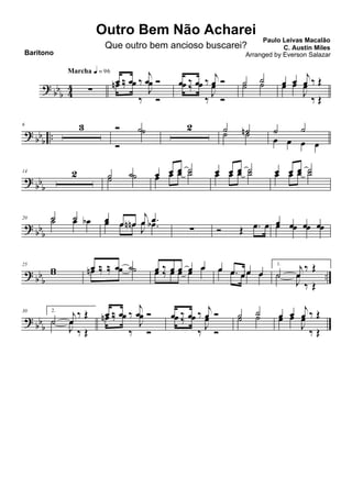 ? bb
b 44 ∑
Marcha q = 96
œ ‰ œ ‰
j
œ Óœn ‰ œ
‰
J
œ
Ó
œ ‰ œ ‰ j
œ Óœ ‰ œ
‰
J
œ
Ó
˙ ˙˙ ˙ œ œ j
œ ‰ Œœ œ
J
œ
‰ Œ
? bbb ..
6 3 Ó ˙
Ó
˙ 2 ˙ ˙n˙ ˙ ˙ ˙
œ œ œ œ
?
bbb
14 2 ˙ ˙˙ ˙ œ œ œ ˙
œ œ œ ˙ œ œ œ ˙œ œ œ ˙ œ œ œ ˙œ œ œ ˙
? bb
b
20 ˙ ˙˙ œ œb œ œ œn
j
œ .œœ œ œn
J
œ .œb
∑ Ó Œ .œ œ œ œ œ œœ œ œ œ
? bbb ..
25
ww œ ‰ ‰ œ ˙œn ‰ ‰ œ ˙ œ ‰ œ œ œ œœ ‰ œ œ œ œ œ .œ œœ œœ .œ œœ œ
1.
˙
j
œ
‰ Œ
˙
J
œ
‰ Œ
?
bbb
30 2.
˙
j
œ
‰ Œ
˙
J
œ
‰ Œ
œ ‰ œ ‰
j
œ Óœn ‰ œ
‰
J
œ
Ó
œ ‰ œ ‰
j
œ Óœ ‰ œ
‰ J
œ
Ó
˙ ˙
˙ ˙ œ œ
j
œ ‰ Œœ œ
J
œ
‰ Œ
Outro Bem Não Acharei
Paulo Leivas Macalão
C. Austin Miles
Baritono
Que outro bem ancioso buscarei?
Arranged by Everson Salazar
 