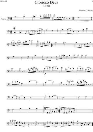 Fagote
============================?
6
8
œ»»»»
. œ_»»»»
. #œ_»»»»
. »»»»
»»»»»
»»»»»
»»»»»
»»»»»
œ_. œ
___. œ
___. œ___. œ___. »»»»»»» »»» »»»»
»»»»
»»»»
œ
___.
œ. œ. œ. œ. œ»»»»
J. ‰ ‰ 3
4
˙»»»»
. 6
8ll ll ll ll
============================?
68 ˆ««««
. #ˆ««««
ˆ««««
j »»»»
»»»»
»»»»
œ œ œ œ»»»»
»»»»»
»»»»»
œ œ_ œ»»»»
. œ»»»»
œ»»»»
J œ_»»»»
. »»»»»»
»»»» »»»»
œ_ œ œ œ»»»»
œ_»»»»
J œ__»»»»»
.
ll
%
ll ll ll ll
============================?
»»»»» »»»»
»»»»
œ__ œ_œ œ_»»»»
»»»»
»»»»
œ_œ__ »»»»
»»»»»
»»»»»»
œ_#œ__ œ
___ œ
___»»»»»»
. »»»»»»» »»»»
»»»»»
œ
___>
œ> œ> œ>»»»»
»»»»
»»»»œ_> œ_> œ_»»»»
. #œ_»»»»
. œ_»»»»»»» »»»»
»»»»»
œ œ œ»»»»
»»»»»
»»»»»
œ œ_
ll ll ““{ ll ll
============================?
œ»»»»
. œ»»»»
œ»»»»
J œ_»»»»
. œ_»»»»»»
»»»»»
»»»»
œ œ »»»»
»»»»»
»»»»»œ œ_ œ_ »»»»»
»»»»
»»»»»
#œ_ œ œ_ »»»»
»»»»
»»»»
œ__. œ__. œ_. œ__»»»»»
.
ll ll ll ll
============================?
œ__»»»»»
J
‰ ‰
œ_»»»»
J
‰ ‰
»»»»»»
»»»»
»»»»»»
»»»»»
»»»»»»»
»»»»»»
œ_.
œ. œ__. œ_. œ___. œ__. œ_»»»»
J
‰ ‰
œ__
f
»»»»
»»»»»
»»»»»
œ__ œ
___ »»»»»
»»»»»
»»»»
œ___ œ__ œ__ œ
___»»»»»»
.
#œ_»»»»
»»»»
»»»»
œ_ œ__ »»»»»
»»»»
»»»»
œ__ œ__ œ_ œ»»»»
»»»»
»»»»œ_ œ_
ll ll ll ll ll
============================?
»»»»
»»»»
»»»»»
»»»»
œ_ œ_ œ__ œ_ œ»»»»
.
œ__»»»»»
. œ_»»»»
. œ_»»»»
. œ_»»»»
. œ_»»»»
J
‰ ‰ œ»»»»
J ‰ ‰
œ_.»»»»»»
»»»»
»»»»»»
»»»»»
»»»»»»»
»»»»»»œ. œ__.
œ_. œ
___. œ__.
œ_»»»»
J
‰ ‰
ll ll ll ll
To Coda
ll
============================?
œ»»»»
œ»»»»
J œ»»»» œ»»»»
J ˙»»»»
. œ»»»»
œ»»»»
J œ»»»» œ»»»»
J ˙»»»»
. œ»»»»
. œ»»»»
.
ll ll ll ll ll
============================?
œ»»»»
. œ_»»»»
. œ_»»»»
. œ_»»»»
. ˆ>««««
«««««««
««««««
ˆ>
ˆ>
ˆ
>
«««« «««« ««««
ˆ>
ˆ>
ˆ>««««
«««««««
««««««
ˆ>
ˆ>
«««« «««« ««««
ˆ
>
ˆ>
ˆ>ll ll ””{
1.
ll
2. D.S. al Coda
ll
============================?
œ_>»»»»» »»»» »»»»
œ> #œ> »»»»» »»»»
»»»»
œ> œ> œ> œ»»»»
J> ‰ ‰ œ»»»»
J> ‰ ‰ »»»»
»»»»»»
»»»»»œ> œ> bœ> œ>»»»» »»»»
»»»»
œ>bœ> »»»»
»»»»
»»»»œ> œ> #œ> »»»»
»»»»
»»»»œ> œ> œ> œ_»»»»
K.
‰ »»»»
»»»»
œ. œ.
ˆ««««
j. ≈ˆ««««
k. ‰
ll
ﬁCoda
ll ll ll ””
Glorioso Deus
H.C 511
Jeremias O Rufino
111/01/13
 