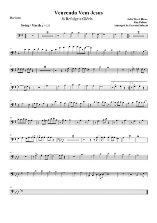 ? # 44 ..∑
Swing / March q = 120
3
Ó
˙ ˙ ˙ ˙ .œ
J
œ w ˙ ˙ 7
? #
17
Ó
œ œ œ œ œ œ œ œ œ œ œ œ œ œ
‰
œ ˙
˙ ˙ ˙ ˙ ˙ ..˙
J
œ
? #
25
œ œ œ ‰ œ œ Œ
2
Ó Œ ‰ J
œ
J
œ œ
J
œ œ œ œn . ˙
˙ w
∑ ‰ .œ> œb . œ œ
? # ..
34
˙ œ œ Œ ∑
w ˙ ˙ ˙ ˙ ˙ ˙ w
1.
‰ .œ> œ.
Œ
2.
‰ .œ> œ.
Œ
? #
43
Œ ˙ œ œ œ œ œ Œ ‰
.œ œ œ œb œ œ
J
œ .œ
Œ
œ œb œ œ
‰
œ
J
œb œ œ œ œ œ œ œ ‰ œ
? #
50
œ œ œ œ
J
œ .œ
Œ
œ œ# œ œ œ œ
‰ J
œ œ ˙
‰
.œ
‰
.œ
‰ .œ œ œ
Œ ‰
.œ
‰
.œ
‰ .œ ‰
.œ
? # nbb
bb
57
œ œ œ œ ‰ œb> œb> œ œ. œ œ
Œ
2
Ó Œ ‰ J
œ
J
œ œ
J
œ œ œ œb . ˙
˙ w
?
bbbb
65
∑ ‰
.œ> œ. œ œ ˙ œ œ
Œ ∑
w ˙ ˙ ˙ ˙ ˙ ˙ w
?
bbbb
74
˙ ˙ ˙ ˙ ˙ ˙ w ˙ ˙
œ œ œ œn œ w ∑ Ó Œ ‰ J
œ
?
bbbb
83
w
Vencendo Vem Jesus
Julia Ward Howe
Ray Palmer
Baritono Já Refulge a Glória...
Arranged by Everson Salazar
 
